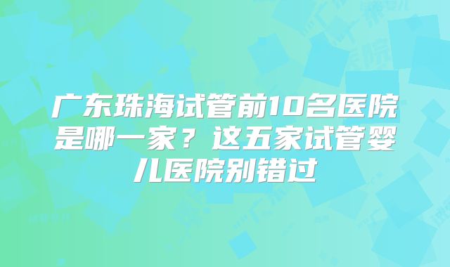 广东珠海试管前10名医院是哪一家？这五家试管婴儿医院别错过