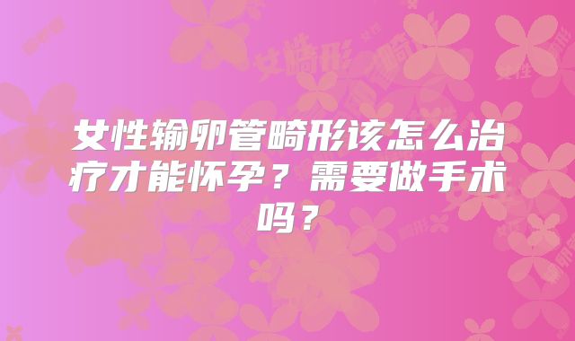 女性输卵管畸形该怎么治疗才能怀孕？需要做手术吗？