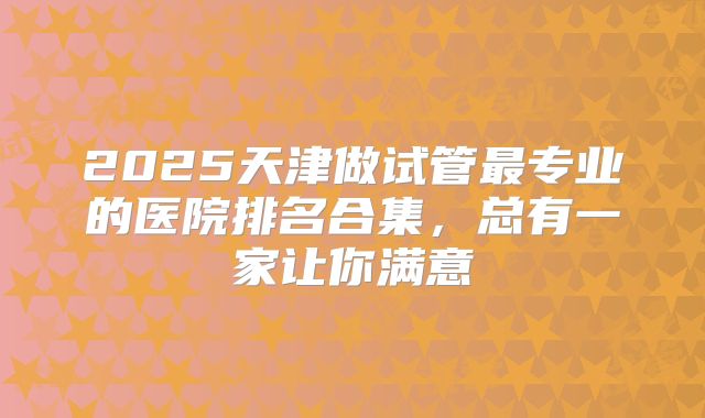 2025天津做试管最专业的医院排名合集,总有一家让你满意