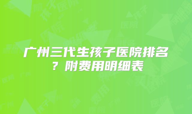 广州三代生孩子医院排名？附费用明细表