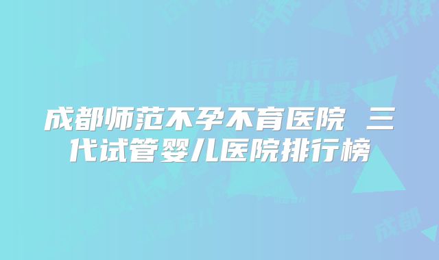 成都师范不孕不育医院 三代试管婴儿医院排行榜
