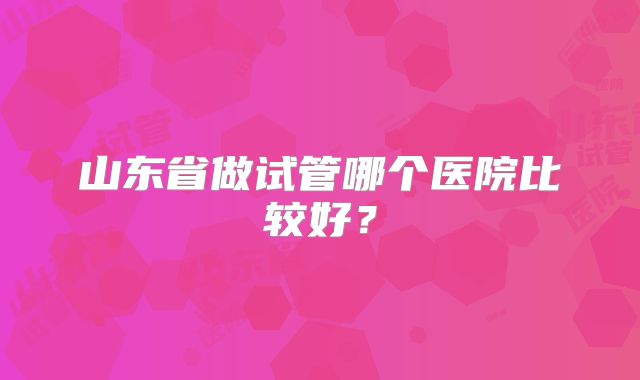 山东省做试管哪个医院比较好？
