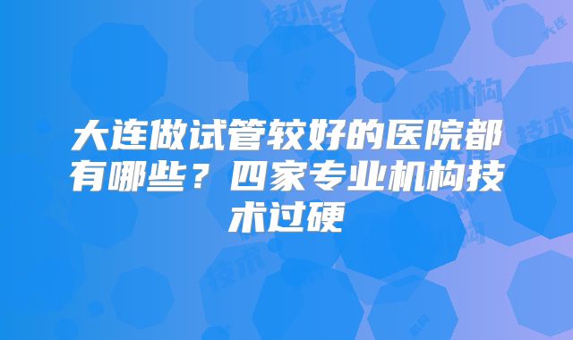 大连做试管较好的医院都有哪些？四家专业机构技术过硬