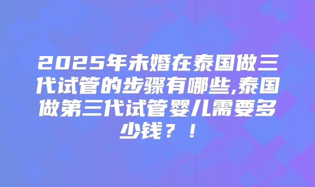 2025年未婚在泰国做三代试管的步骤有哪些,泰国做第三代试管婴儿需要多少钱？！