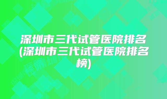 深圳市三代试管医院排名(深圳市三代试管医院排名榜)