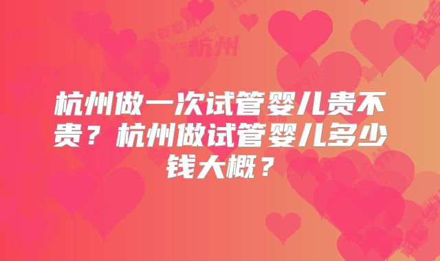 杭州做一次试管婴儿贵不贵？杭州做试管婴儿多少钱大概？
