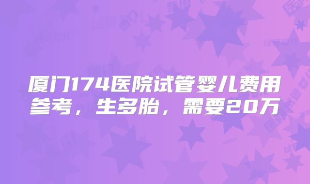 厦门174医院试管婴儿费用参考，生多胎，需要20万