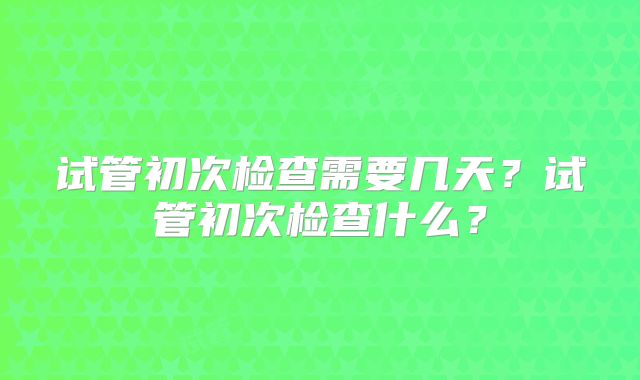 试管初次检查需要几天？试管初次检查什么？