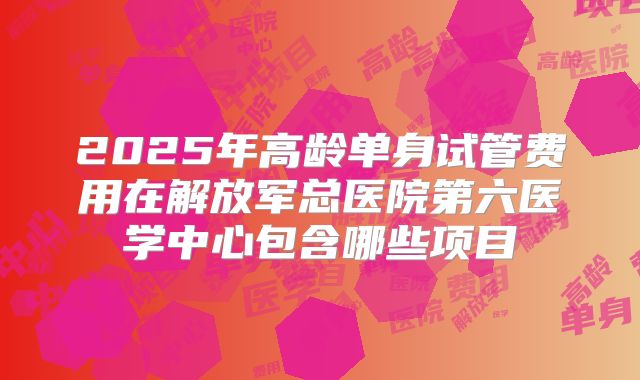 2025年高龄单身试管费用在解放军总医院第六医学中心包含哪些项目