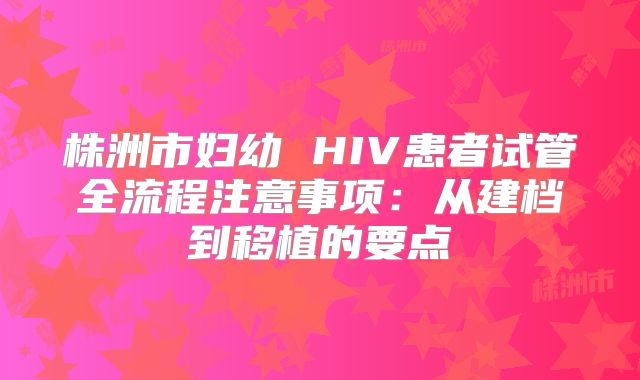 株洲市妇幼 HIV患者试管全流程注意事项：从建档到移植的要点