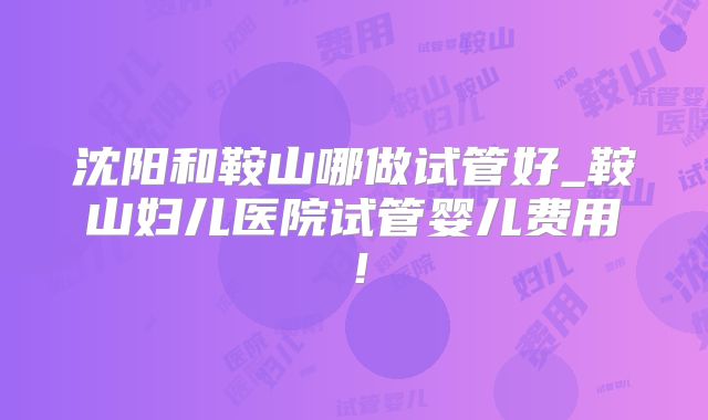 沈阳和鞍山哪做试管好_鞍山妇儿医院试管婴儿费用！