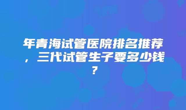 年青海试管医院排名推荐,三代试管生子要多少钱?