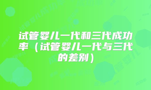 试管婴儿一代和三代成功率（试管婴儿一代与三代的差别）