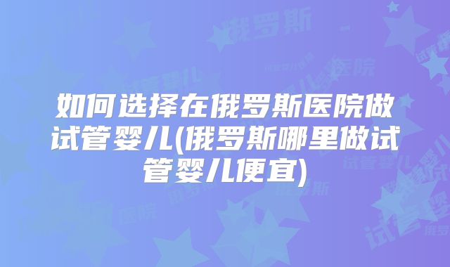 如何选择在俄罗斯医院做试管婴儿(俄罗斯哪里做试管婴儿便宜)