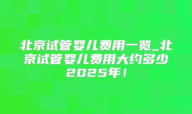 北京试管婴儿费用一览_北京试管婴儿费用大约多少2025年！