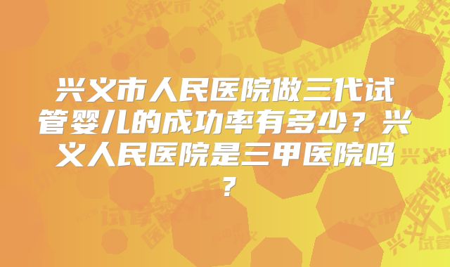 兴义市人民医院做三代试管婴儿的成功率有多少？兴义人民医院是三甲医院吗？