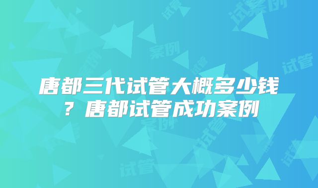 唐都三代试管大概多少钱？唐都试管成功案例