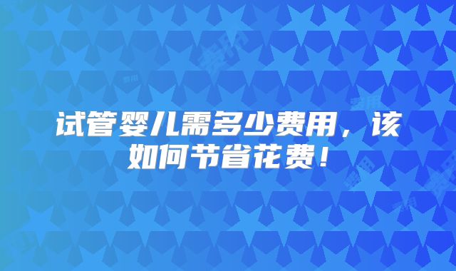 试管婴儿需多少费用,该如何节省花费!
