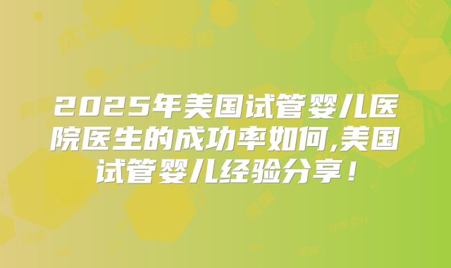2025年美国试管婴儿医院医生的成功率如何,美国试管婴儿经验分享！