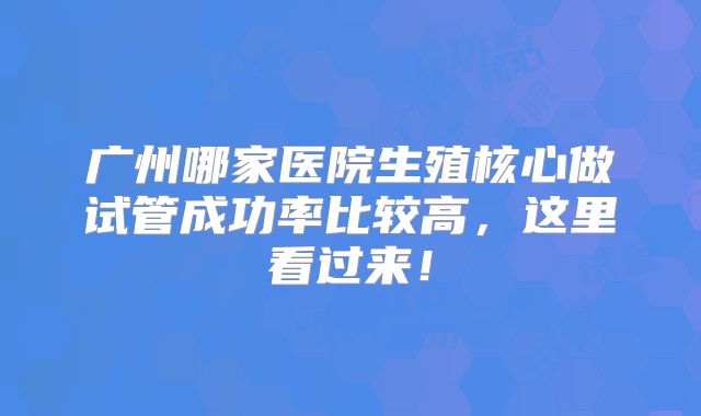 广州哪家医院生殖核心做试管成功率比较高，这里看过来！