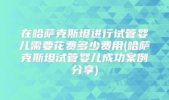 在哈萨克斯坦进行试管婴儿需要花费多少费用(哈萨克斯坦试管婴儿成功案例分享)