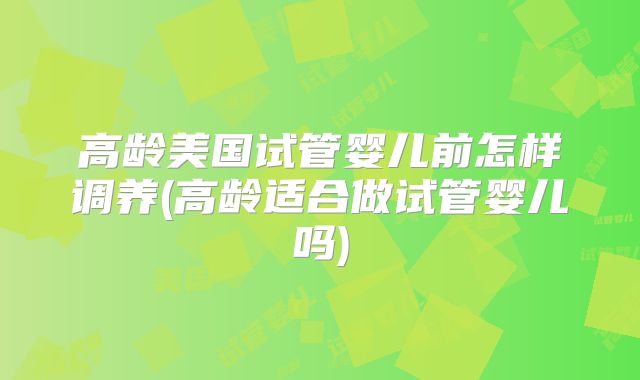 高龄美国试管婴儿前怎样调养(高龄适合做试管婴儿吗)