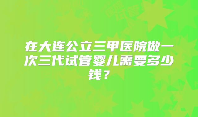 在大连公立三甲医院做一次三代试管婴儿需要多少钱？