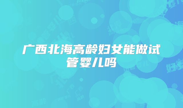 广西北海高龄妇女能做试管婴儿吗