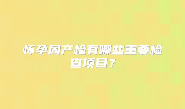 怀孕周产检有哪些重要检查项目?