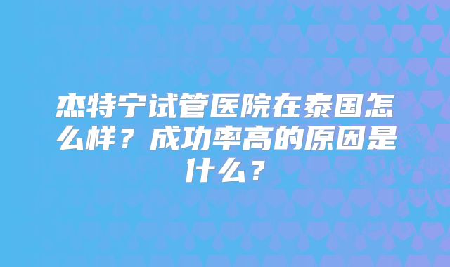 杰特宁试管医院在泰国怎么样?成功率高的原因是什么?