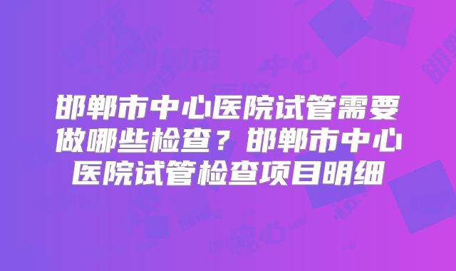 邯郸市中心医院试管需要做哪些检查？邯郸市中心医院试管检查项目明细