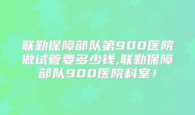 联勤保障部队第900医院做试管要多少钱,联勤保障部队900医院科室！