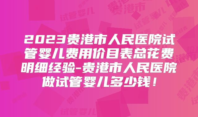 2023贵港市人民医院试管婴儿费用价目表总花费明细经验-贵港市人民医院做试管婴儿多少钱！