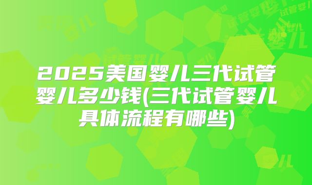 2025美国婴儿三代试管婴儿多少钱(三代试管婴儿具体流程有哪些)