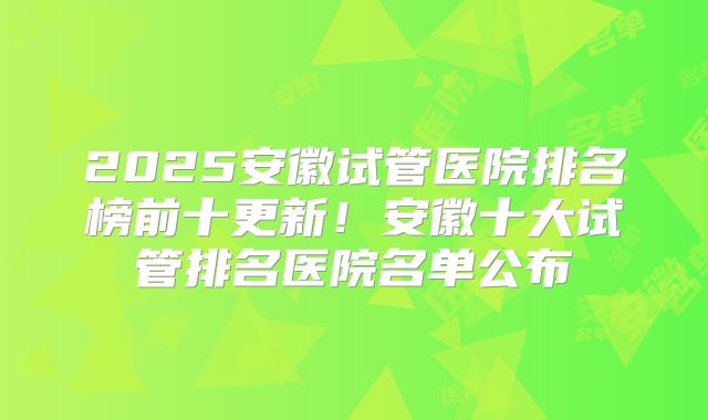 2025安徽试管医院排名榜前十更新！安徽十大试管排名医院名单公布