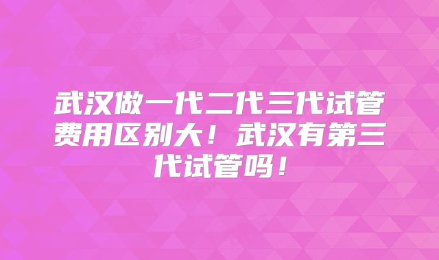武汉做一代二代三代试管费用区别大！武汉有第三代试管吗！