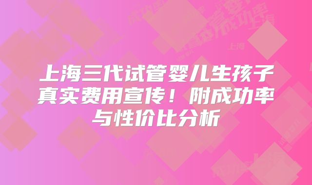上海三代试管婴儿生孩子真实费用宣传！附成功率与性价比分析