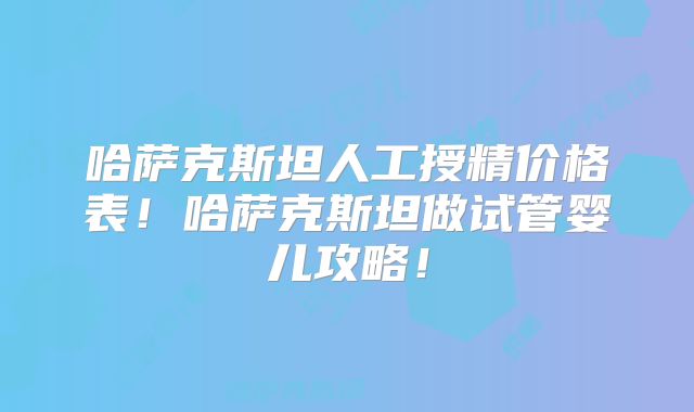 哈萨克斯坦人工授精价格表！哈萨克斯坦做试管婴儿攻略！