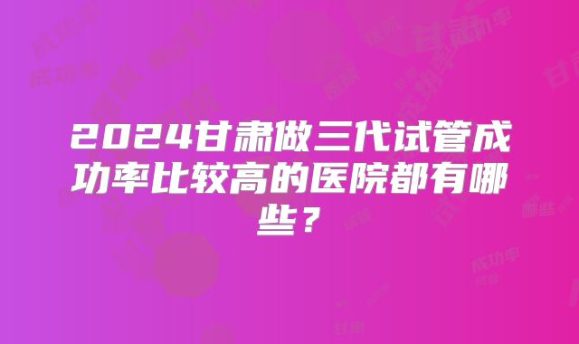 2024甘肃做三代试管成功率比较高的医院都有哪些?