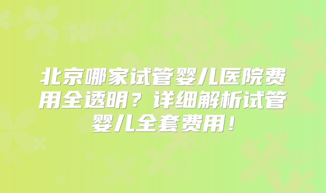 北京哪家试管婴儿医院费用全透明?详细解析试管婴儿全套费用!
