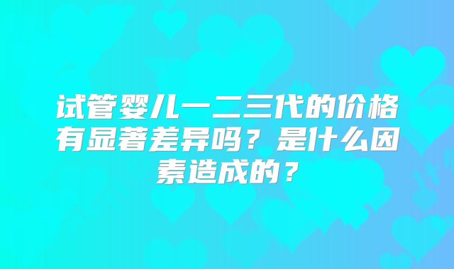 试管婴儿一二三代的价格有显著差异吗？是什么因素造成的？