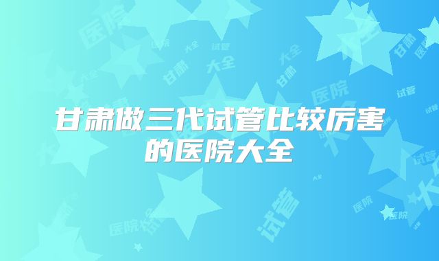 甘肃做三代试管比较厉害的医院大全