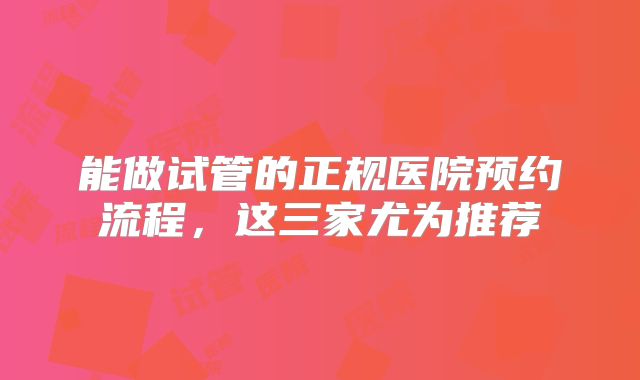 能做试管的正规医院预约流程，这三家尤为推荐