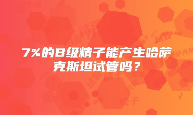 7%的B级精子能产生哈萨克斯坦试管吗？