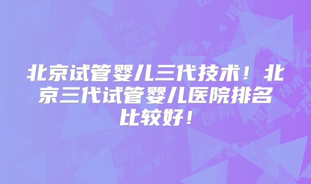 北京试管婴儿三代技术！北京三代试管婴儿医院排名比较好！