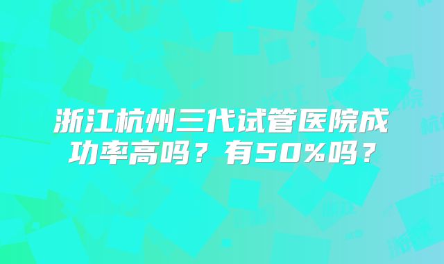浙江杭州三代试管医院成功率高吗?有50%吗?