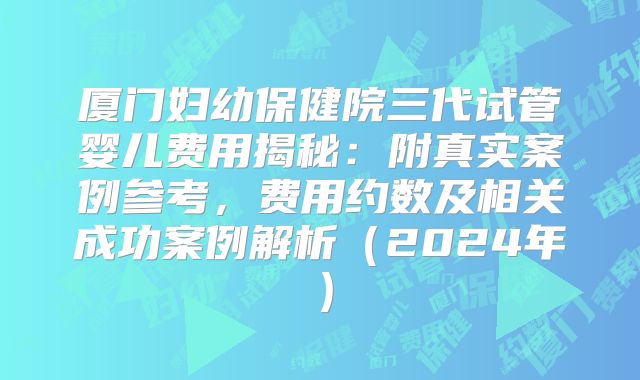 厦门妇幼保健院三代试管婴儿费用揭秘：附真实案例参考，费用约数及相关成功案例解析（2024年）