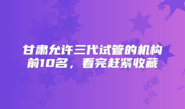甘肃允许三代试管的机构前10名,看完赶紧收藏
