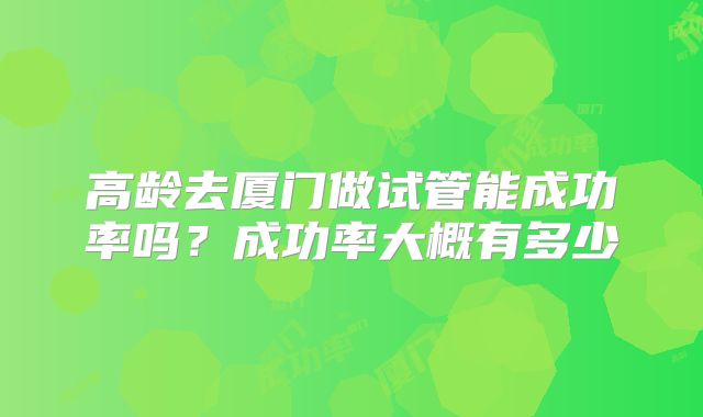 高龄去厦门做试管能成功率吗？成功率大概有多少