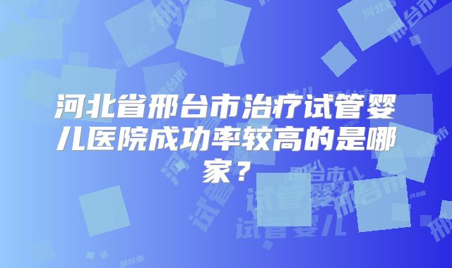 河北省邢台市治疗试管婴儿医院成功率较高的是哪家?